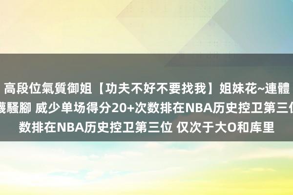 高段位氣質御姐【功夫不好不要找我】姐妹花~連體絲襪~大奶晃動~絲襪騷腳 威少单场得分20+次数排在NBA历史控卫第三位 仅次于大O和库里