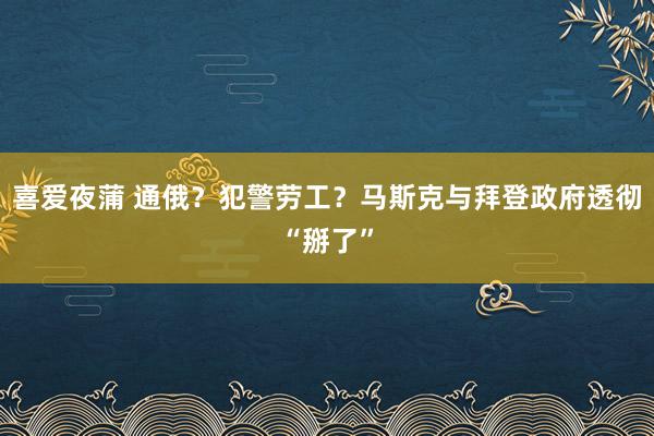 喜爱夜蒲 通俄？犯警劳工？马斯克与拜登政府透彻“掰了”