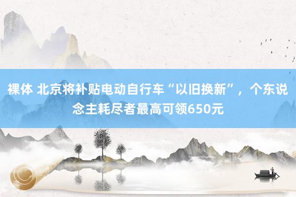 裸体 北京将补贴电动自行车“以旧换新”，个东说念主耗尽者最高可领650元