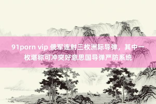 91porn vip 俄军连射三枚洲际导弹，其中一枚堪称可冲突好意思国导弹严防系统