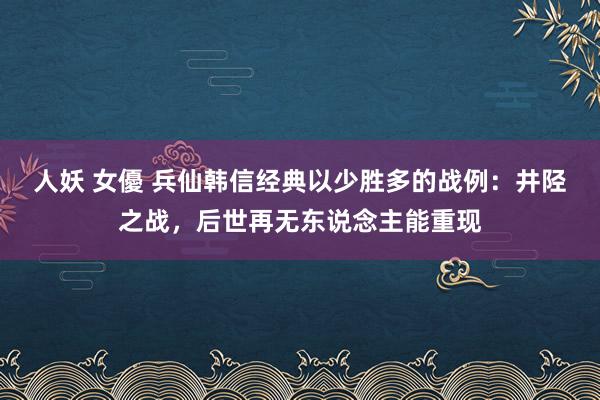 人妖 女優 兵仙韩信经典以少胜多的战例：井陉之战，后世再无东说念主能重现