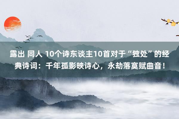 露出 同人 10个诗东谈主10首对于“独处”的经典诗词：千年孤影映诗心，永劫落寞赋曲音！