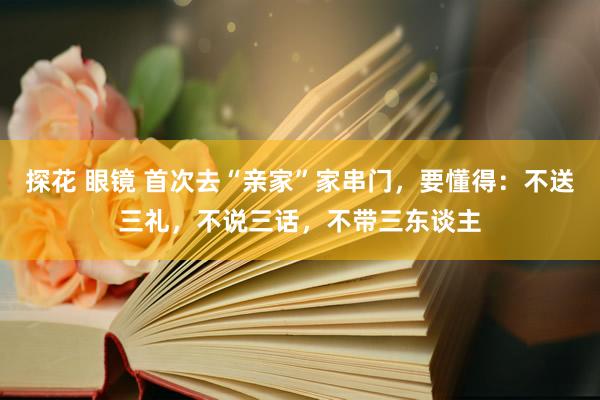 探花 眼镜 首次去“亲家”家串门，要懂得：不送三礼，不说三话，不带三东谈主