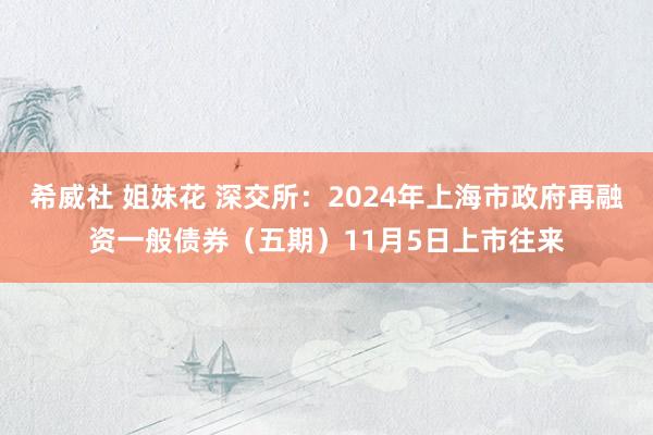 希威社 姐妹花 深交所：2024年上海市政府再融资一般债券（五期）11月5日上市往来