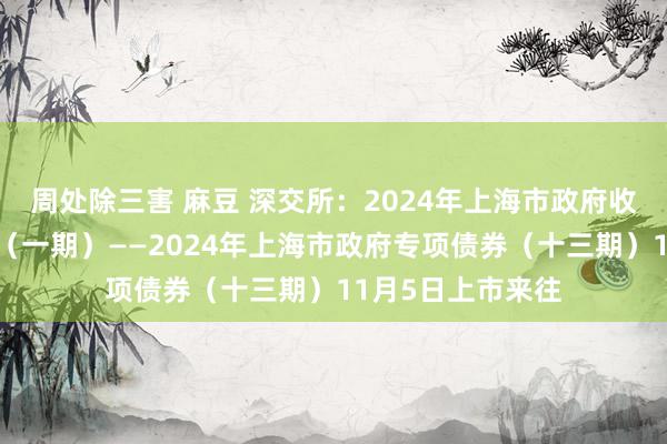 周处除三害 麻豆 深交所：2024年上海市政府收费公路专项债券（一期）——2024年上海市政府专项债券（十三期）11月5日上市来往