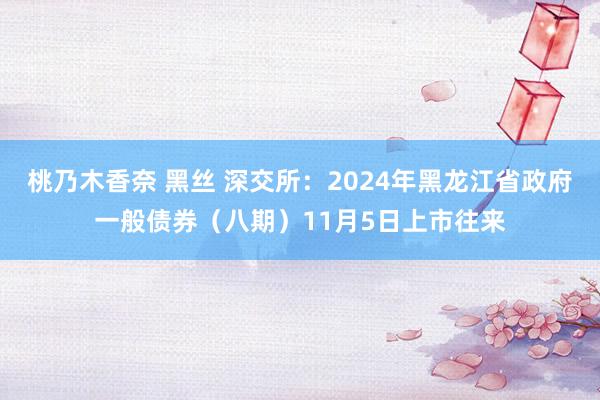 桃乃木香奈 黑丝 深交所：2024年黑龙江省政府一般债券（八期）11月5日上市往来