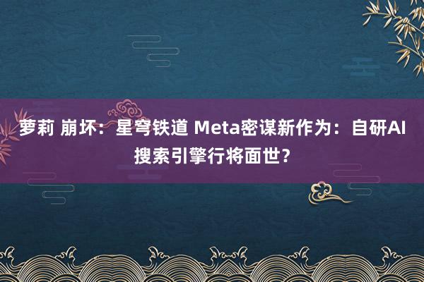 萝莉 崩坏：星穹铁道 Meta密谋新作为：自研AI搜索引擎行将面世？