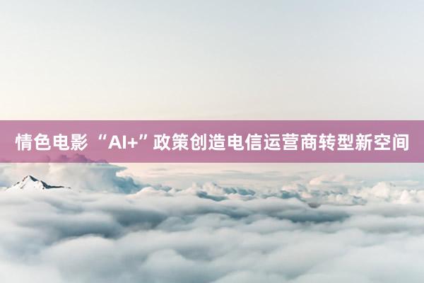 情色电影 “AI+”政策创造电信运营商转型新空间