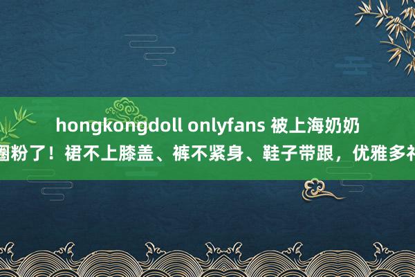 hongkongdoll onlyfans 被上海奶奶圈粉了！裙不上膝盖、裤不紧身、鞋子带跟，优雅多礼