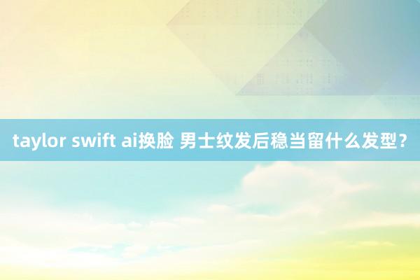 taylor swift ai换脸 男士纹发后稳当留什么发型？