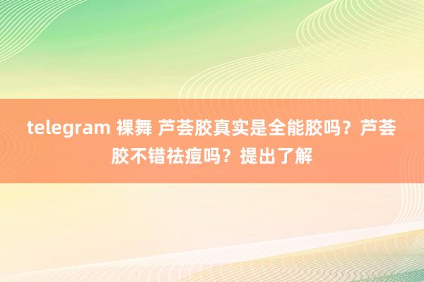 telegram 裸舞 芦荟胶真实是全能胶吗？芦荟胶不错祛痘吗？提出了解