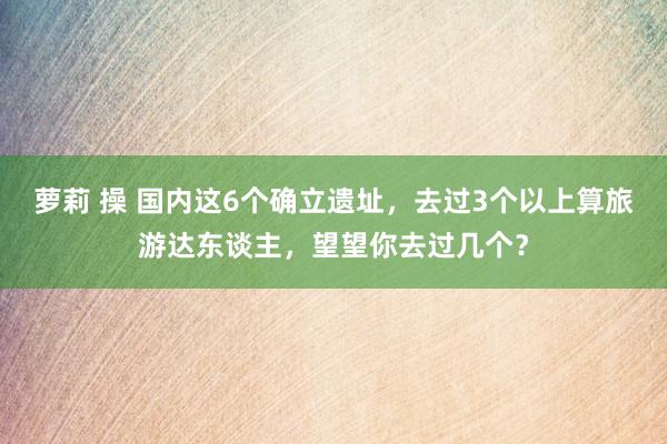 萝莉 操 国内这6个确立遗址，去过3个以上算旅游达东谈主，望望你去过几个？