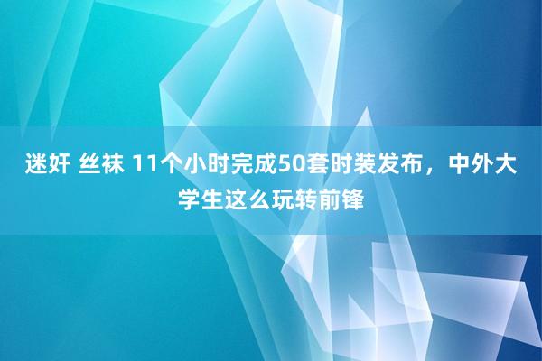 迷奸 丝袜 11个小时完成50套时装发布，中外大学生这么玩转前锋