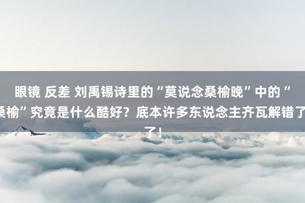 眼镜 反差 刘禹锡诗里的“莫说念桑榆晚”中的“桑榆”究竟是什么酷好？底本许多东说念主齐瓦解错了！