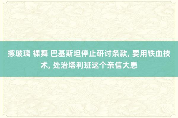 擦玻璃 裸舞 巴基斯坦停止研讨条款， 要用铁血技术， 处治塔利班这个亲信大患