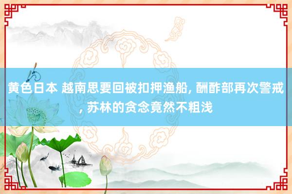 黄色日本 越南思要回被扣押渔船， 酬酢部再次警戒， 苏林的贪念竟然不粗浅