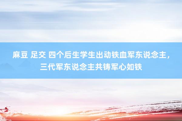 麻豆 足交 四个后生学生出动铁血军东说念主，三代军东说念主共铸军心如铁