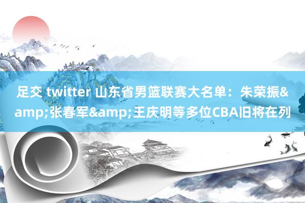 足交 twitter 山东省男篮联赛大名单：朱荣振&张春军&王庆明等多位CBA旧将在列