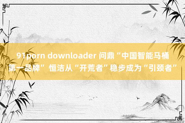 91porn downloader 问鼎“中国智能马桶第一品牌” 恒洁从“开荒者”稳步成为“引颈者”