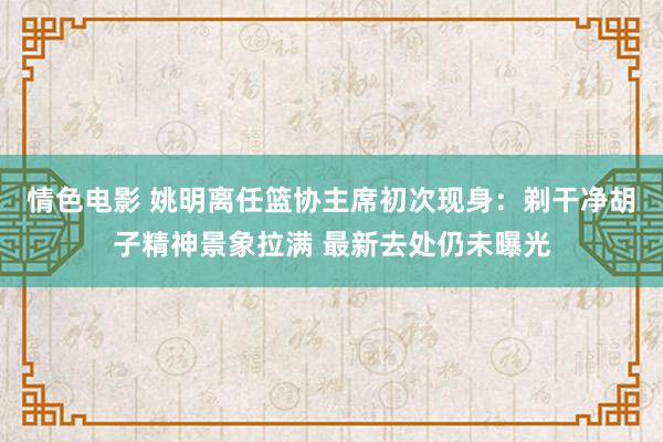 情色电影 姚明离任篮协主席初次现身：剃干净胡子精神景象拉满 最新去处仍未曝光