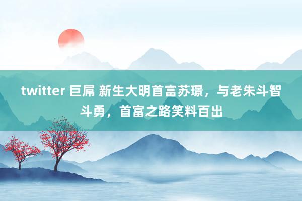 twitter 巨屌 新生大明首富苏璟，与老朱斗智斗勇，首富之路笑料百出