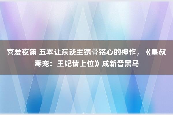 喜爱夜蒲 五本让东谈主镌骨铭心的神作，《皇叔毒宠：王妃请上位》成新晋黑马