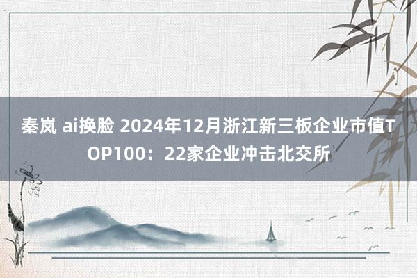 秦岚 ai换脸 2024年12月浙江新三板企业市值TOP100：22家企业冲击北交所