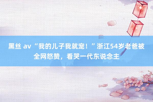 黑丝 av “我的儿子我就宠！”浙江54岁老爸被全网怒赞，看哭一代东说念主