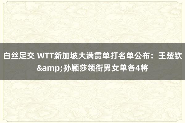 白丝足交 WTT新加坡大满贯单打名单公布：王楚钦&孙颖莎领衔男女单各4将