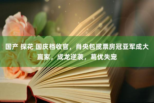 国产 探花 国庆档收官，肖央包揽票房冠亚军成大赢家，成龙逆袭，葛优失宠