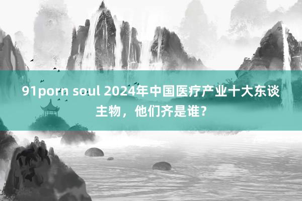 91porn soul 2024年中国医疗产业十大东谈主物，他们齐是谁？