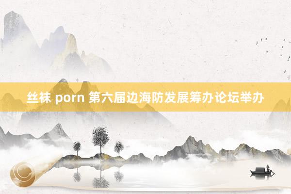 丝袜 porn 第六届边海防发展筹办论坛举办