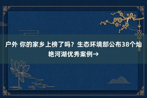 户外 你的家乡上榜了吗？生态环境部公布38个灿艳河湖优秀案例→