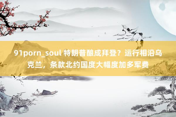 91porn_soul 特朗普酿成拜登？运行相沿乌克兰，条款北约国度大幅度加多军费