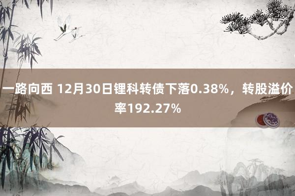 一路向西 12月30日锂科转债下落0.38%，转股溢价率192.27%