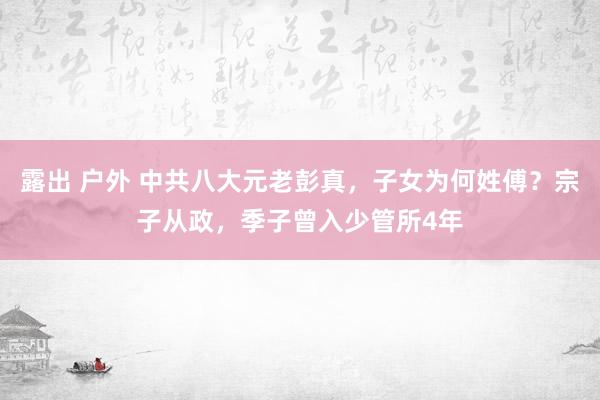 露出 户外 中共八大元老彭真，子女为何姓傅？宗子从政，季子曾入少管所4年