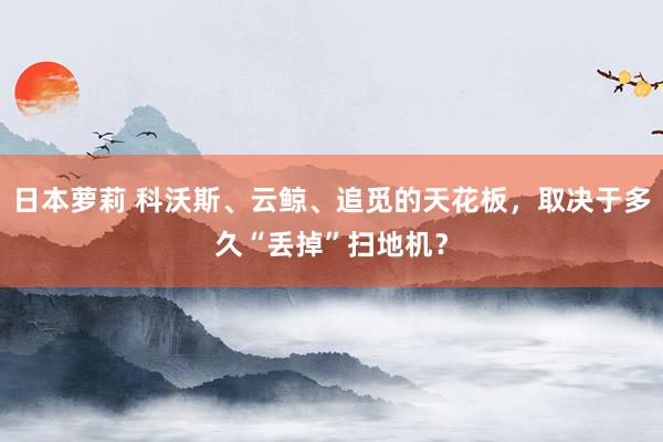 日本萝莉 科沃斯、云鲸、追觅的天花板，取决于多久“丢掉”扫地机？