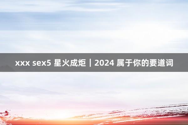 xxx sex5 星火成炬｜2024 属于你的要道词