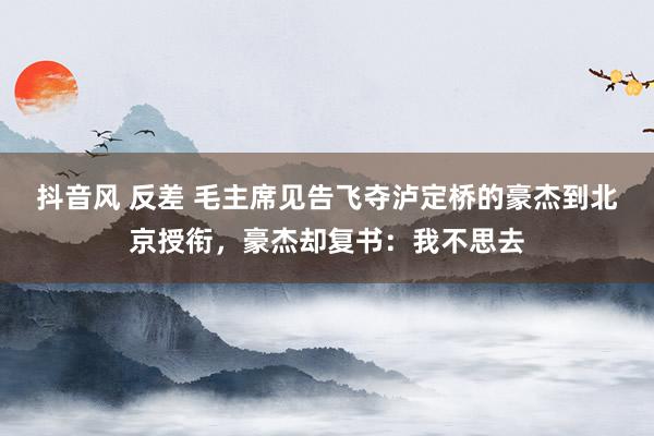 抖音风 反差 毛主席见告飞夺泸定桥的豪杰到北京授衔，豪杰却复书：我不思去