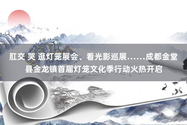 肛交 哭 逛灯笼展会、看光影巡展……成都金堂县金龙镇首届灯笼文化季行动火热开启