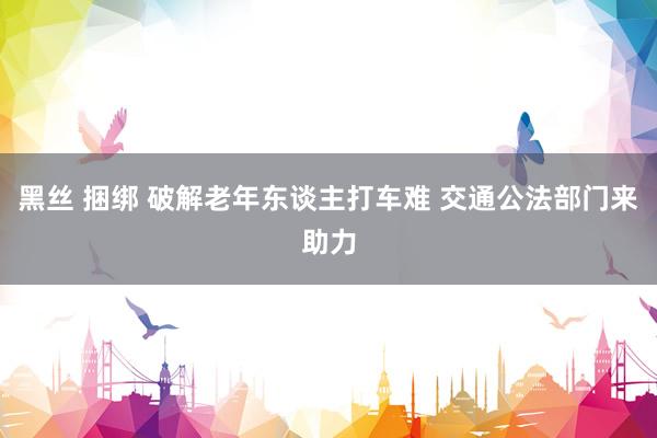 黑丝 捆绑 破解老年东谈主打车难 交通公法部门来助力