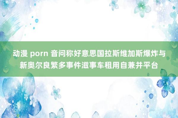 动漫 porn 音问称好意思国拉斯维加斯爆炸与新奥尔良繁多事件滋事车租用自兼并平台