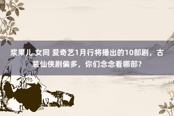 浆果儿 女同 爱奇艺1月行将播出的10部剧，古装仙侠剧偏多，你们念念看哪部？