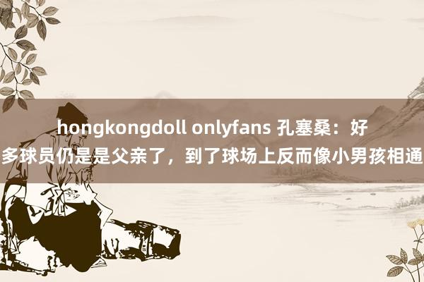 hongkongdoll onlyfans 孔塞桑：好多球员仍是是父亲了，到了球场上反而像小男孩相通