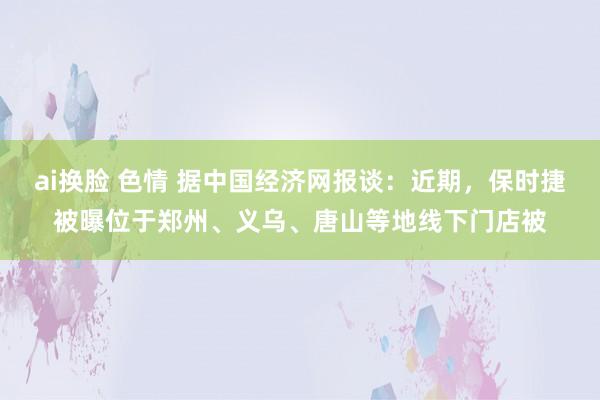 ai换脸 色情 据中国经济网报谈：近期，保时捷被曝位于郑州、义乌、唐山等地线下门店被