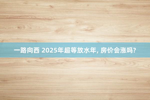 一路向西 2025年超等放水年， 房价会涨吗?