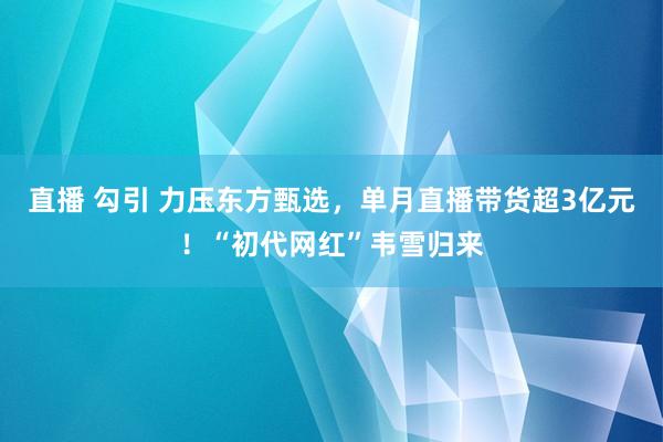 直播 勾引 力压东方甄选，单月直播带货超3亿元！“初代网红”韦雪归来