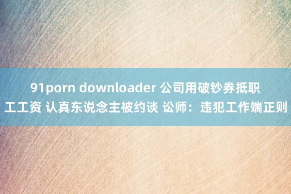 91porn downloader 公司用破钞券抵职工工资 认真东说念主被约谈 讼师：违犯工作端正则