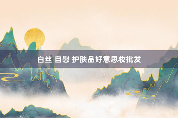 白丝 自慰 护肤品好意思妆批发