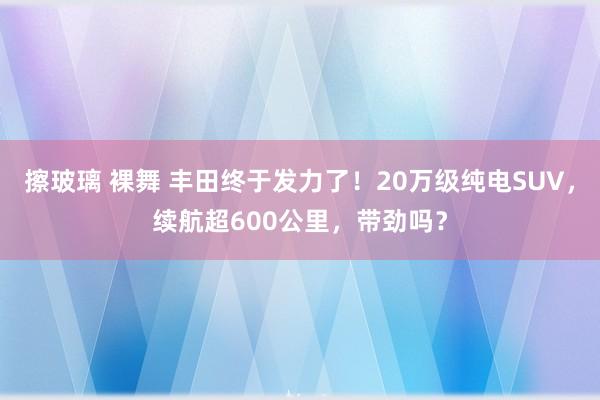 擦玻璃 裸舞 丰田终于发力了！20万级纯电SUV，续航超600公里，带劲吗？